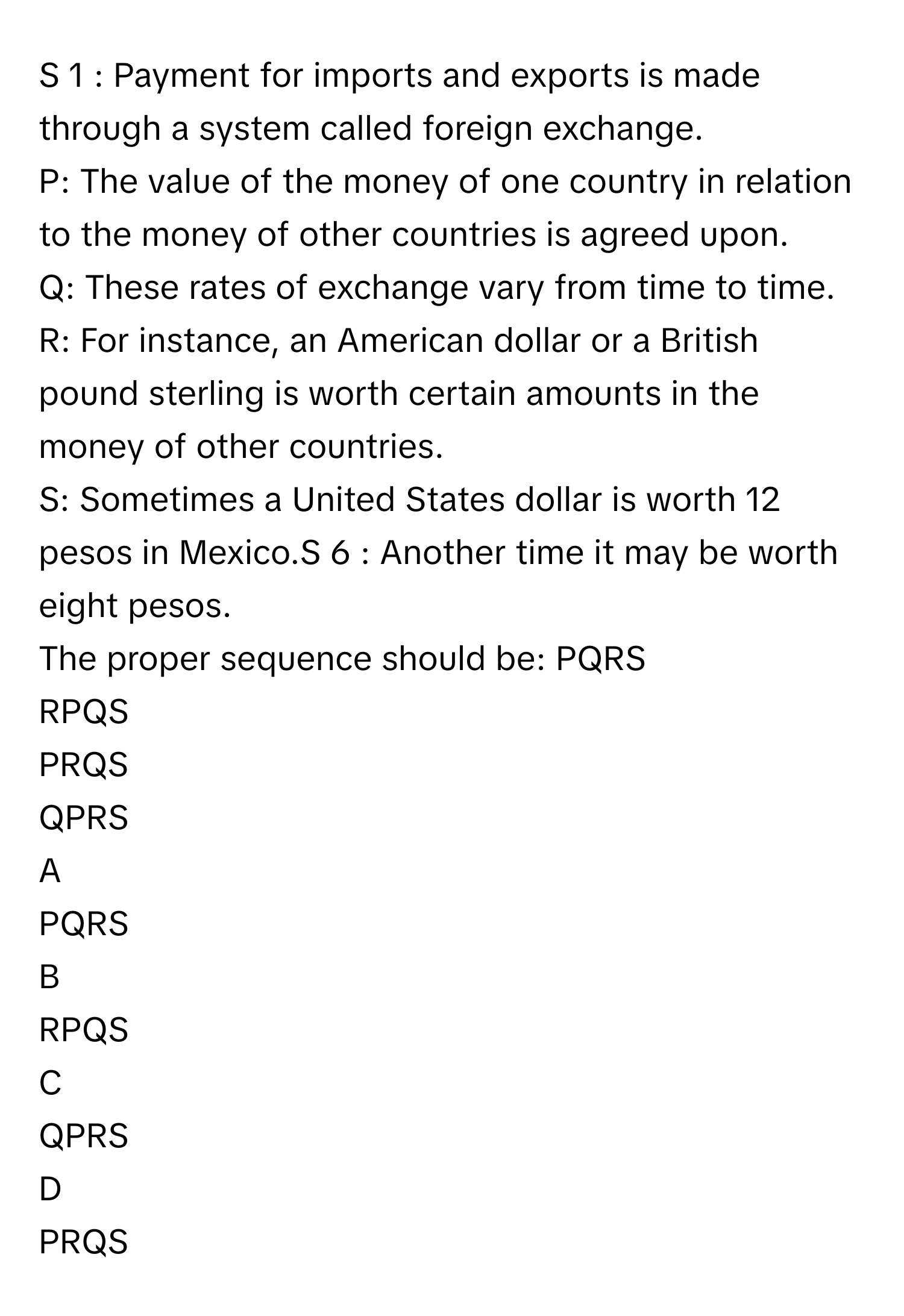 Payment for imports and exports is made through a system called foreign exchange.
P: The value of the money of one country in relation to the money of other countries is agreed upon.
Q: These rates of exchange vary from time to time.
R: For instance, an American dollar or a British pound sterling is worth certain amounts in the money of other countries.
S: Sometimes a United States dollar is worth 12 pesos in Mexico.S   6       : Another time it may be worth eight pesos.
The proper sequence should be: PQRS
RPQS
PRQS
QPRS

A  
PQRS 


B  
RPQS 


C  
QPRS 


D  
PRQS