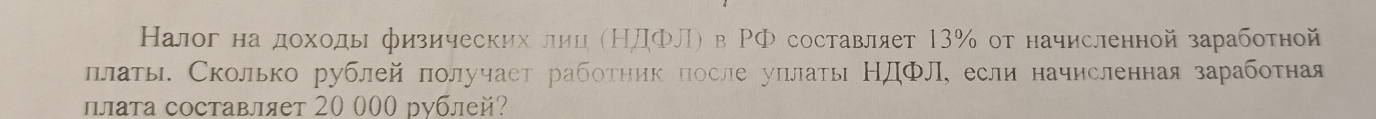 Налог на доходь физических лиц (НДΦЛ) в РФ составляет 13% от начисленной заработной 
ллаты. Сколько рублей получаст работηик после уπлать НдФл,если начисленная заработная 
плата составляет 20 000 рублей?