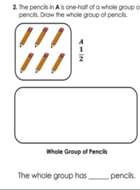 The pencils in A is one-half of a whole group o 
pencils. Draw the whole group of pencils. 
A
 1/2 
Whole Group of Pencils 
The whole group has _pencils.