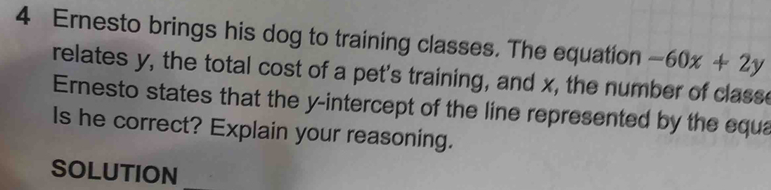 Ernesto brings his dog to training classes. The equation -60x+2y
relates y, the total cost of a pet's training, and x, the number of classe 
Ernesto states that the y-intercept of the line represented by the equa 
Is he correct? Explain your reasoning. 
SOLUTION