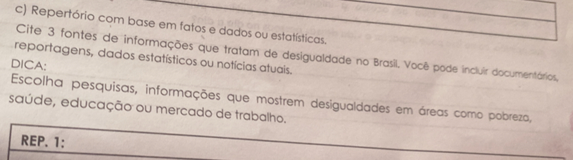 Repertório com base em fatos e dados ou estatísticas. 
Cite 3 fontes de informações que tratam de desigualdade no Brasil. Você pode incluir documentários, 
reportagens, dados estatísticos ou notícias atuais. 
DICA: 
Escolha pesquisas, informações que mostrem desigualdades em áreas como pobreza, 
saúde, educação ou mercado de trabalho. 
REP. 1: