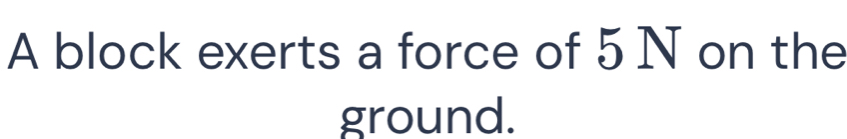 A block exerts a force of 5 N on the 
ground.