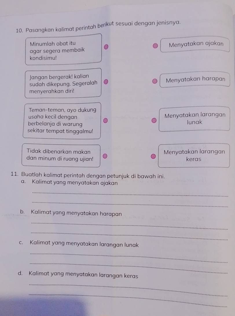 Pasangkan kalimat perintah berikut sesuai dengan jenisnya. 
Minumlah obat itu 
agar segera membaik Menyatakan ajakan 
kondisimu! 
Jangan bergerak! kalian 
sudah dikepung. Segeralah Menyatakan harapan 
menyerahkan diri! 
Teman-teman, ayo dukung 
usaha kecil dengan Menyatakan larangan 
berbelanja di warung lunak 
sekitar tempat tinggalmu! 
Tidak dibenarkan makan Menyatakan larangan 
dan minum di ruang ujian! keras 
11. Buatlah kalimat perintah dengan petunjuk di bawah ini. 
a. Kalimat yang menyatakan ajakan 
_ 
_ 
b. Kalimat yang menyatakan harapan 
_ 
_ 
c. Kalimat yang menyatakan larangan lunak 
_ 
_ 
d. Kalimat yang menyatakan larangan keras 
_ 
_