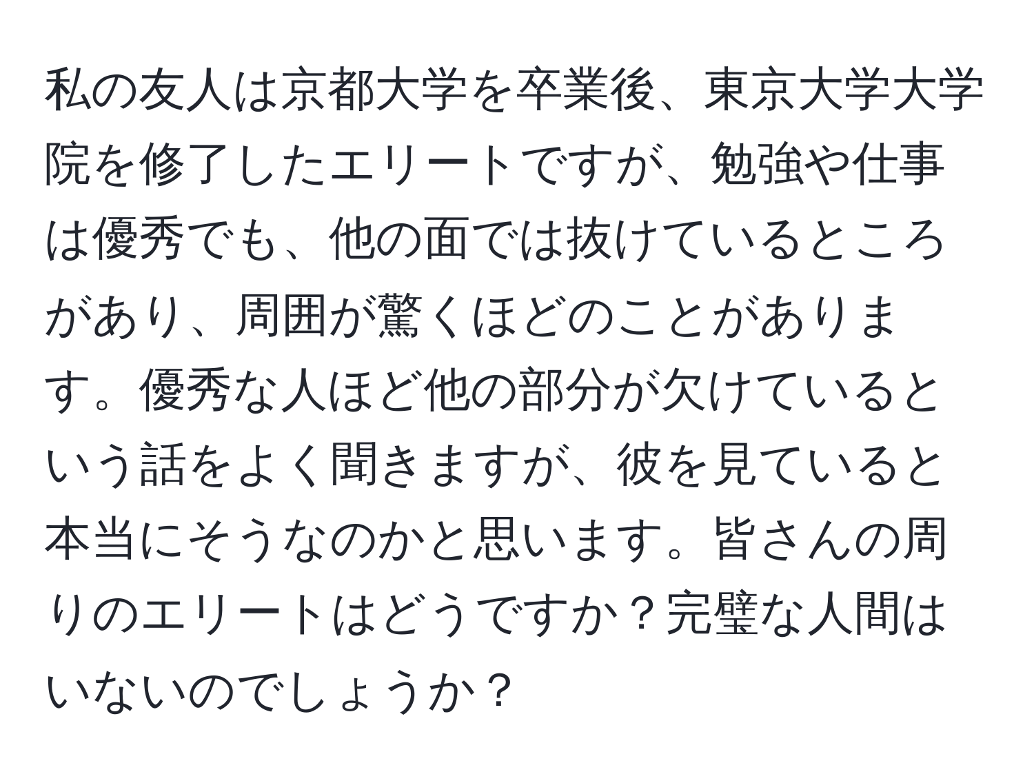 私の友人は京都大学を卒業後、東京大学大学院を修了したエリートですが、勉強や仕事は優秀でも、他の面では抜けているところがあり、周囲が驚くほどのことがあります。優秀な人ほど他の部分が欠けているという話をよく聞きますが、彼を見ていると本当にそうなのかと思います。皆さんの周りのエリートはどうですか？完璧な人間はいないのでしょうか？