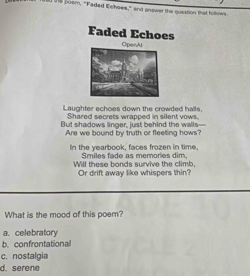 oad the poem, "Faded Echoes," and answer the question that follows.
Faded Echoes
OpenAl
Laughter echoes down the crowded halls,
Shared secrets wrapped in silent vows,
But shadows linger, just behind the walls—
Are we bound by truth or fleeting hows?
In the yearbook, faces frozen in time,
Smiles fade as memories dim,
Will these bonds survive the climb,
Or drift away like whispers thin?
What is the mood of this poem?
a. celebratory
b. confrontational
c. nostalgia
d. serene
