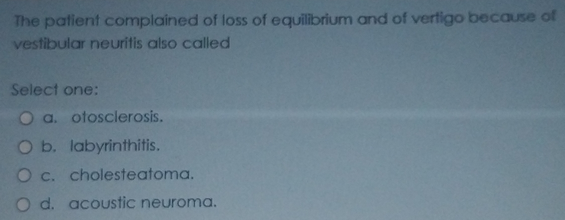 The patient complained of loss of equilibrium and of vertigo because of
vestibular neuritis also called
Select one:
a. otosclerosis.
b. labyrinthitis.
c. cholesteatoma.
d. acoustic neuroma.