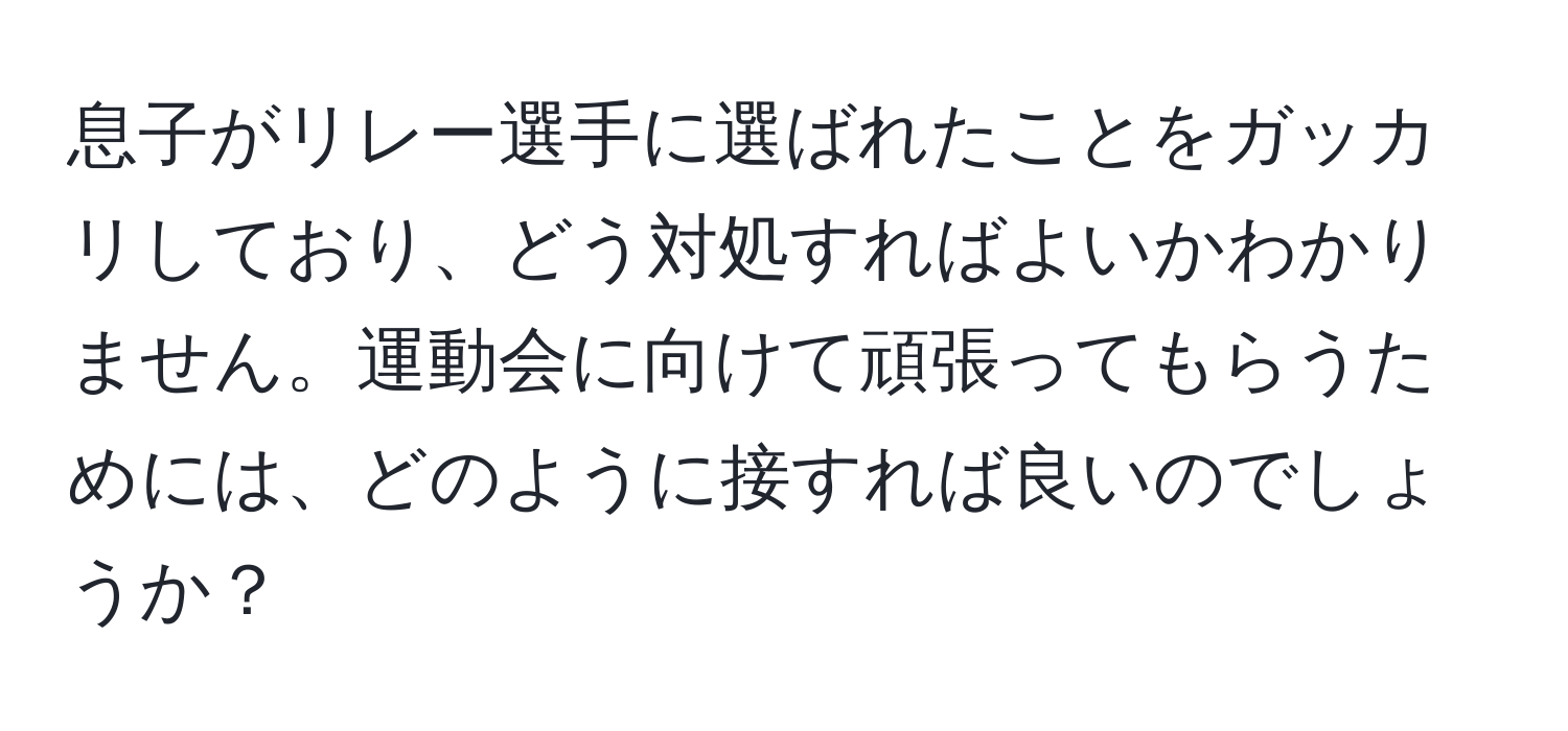 息子がリレー選手に選ばれたことをガッカリしており、どう対処すればよいかわかりません。運動会に向けて頑張ってもらうためには、どのように接すれば良いのでしょうか？