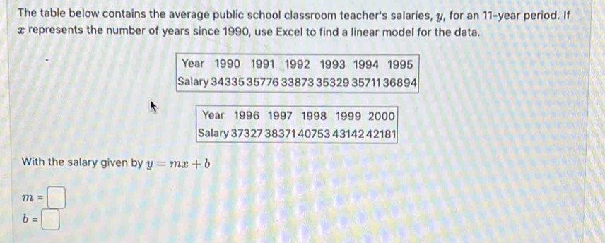 The table below contains the average public school classroom teacher's salaries, y, for an 11-year period. If
x represents the number of years since 1990, use Excel to find a linear model for the data.
Year 1990 1991 1992 1993 1994 1995 
Salary 34335 35776 33873 35329 35711 36894
Year 1996 1997 1998 1999 2000
Salary 37327 38371 40753 43142 42181
With the salary given by y=mx+b
m=□
b=□