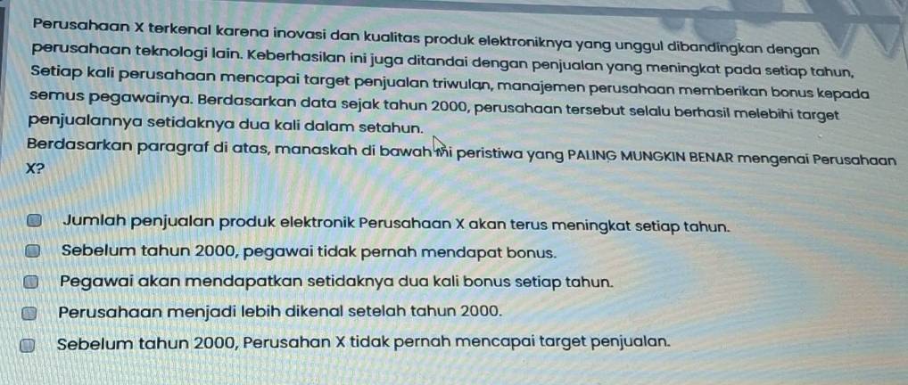 Perusahaan X terkenal karena inovasi dan kualitas produk elektroniknya yang unggul dibandingkan dengan
perusahaan teknologi lain. Keberhasilan ini juga ditandai dengan penjualan yang meningkat pada setiap tahun,
Setiap kali perusahaan mencapai target penjualan triwulan, manajemen perusahaan memberikan bonus kepada
semus pegawainya. Berdasarkan data sejak tahun 2000, perusahaan tersebut selalu berhasil melebihi target
penjualannya setidaknya dua kali dalam setahun.
Berdasarkan paragraf di atas, manaskah di bawah mi peristiwa yang PALING MUNGKIN BENAR mengenai Perusahaan
X?
Jumlah penjualan produk elektronik Perusahaan X akan terus meningkat setiap tahun.
Sebelum tahun 2000, pegawai tidak pernah mendapat bonus.
Pegawai akan mendapatkan setidaknya dua kali bonus setiap tahun.
Perusahaan menjadi lebih dikenal setelah tahun 2000.
Sebelum tahun 2000, Perusahan X tidak pernah mencapai target penjualan.