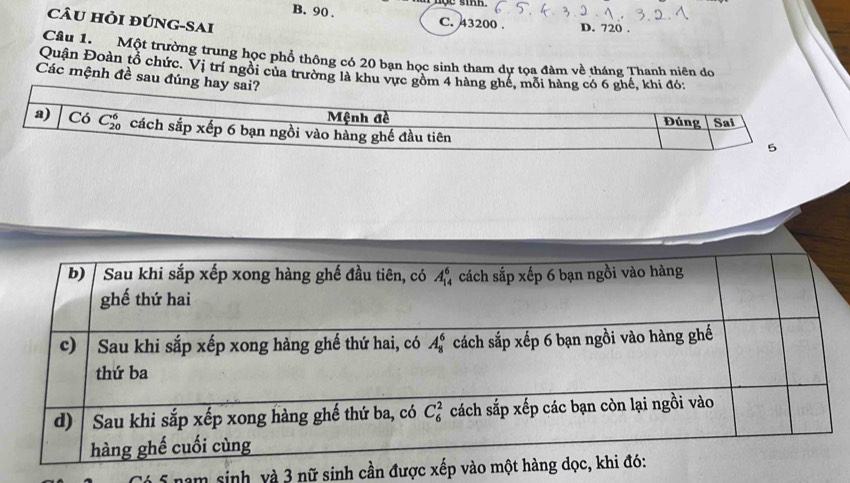 CâU Hỏi đÚNG-SAi
B. 90 . C. 43200 . D. 720 .
Câu 1. Một trường trung học phổ thông có 20 bạn học sinh tham dự tọa đàm về tháng Thanh niên do
Quận Đoàn tổ chức. Vị trí ngôi của trường là khu vực gồm 
Các mệnh đề sau đún
nam sinh, và 3 nữ sinh cần được