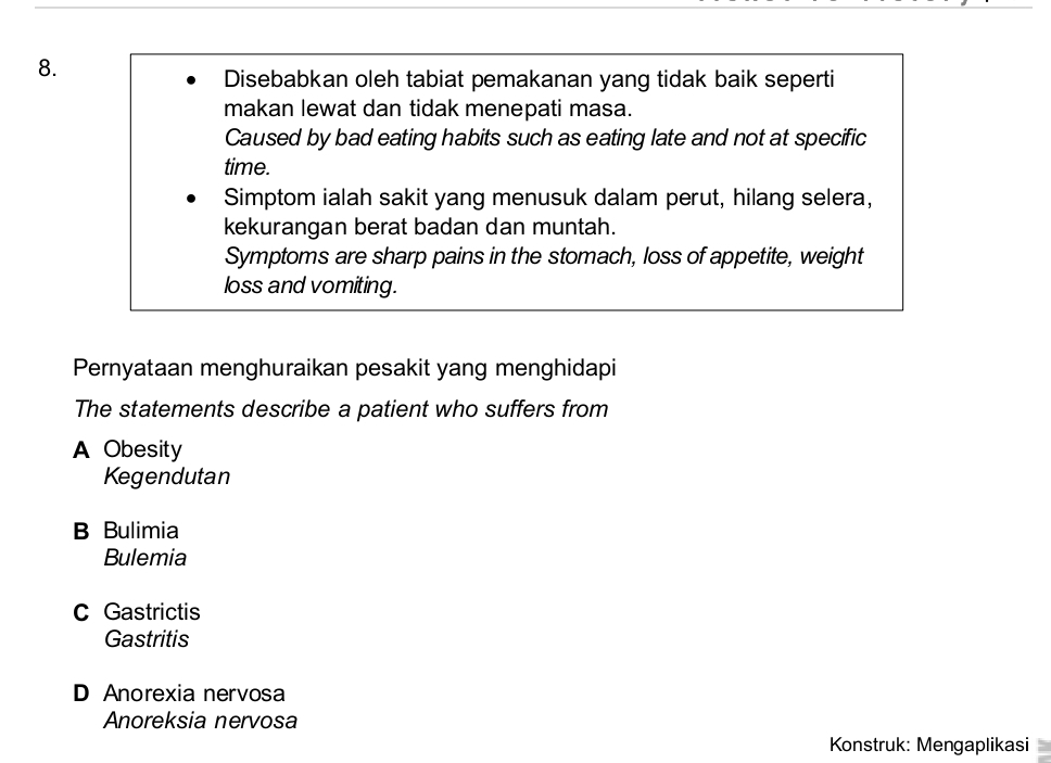 Disebabkan oleh tabiat pemakanan yang tidak baik seperti
makan lewat dan tidak menepati masa.
Caused by bad eating habits such as eating late and not at specific
time.
Simptom ialah sakit yang menusuk dalam perut, hilang selera,
kekurangan berat badan dan muntah.
Symptoms are sharp pains in the stomach, loss of appetite, weight
loss and vomiting.
Pernyataan menghuraikan pesakit yang menghidapi
The statements describe a patient who suffers from
A Obesity
Kegendutan
B Bulimia
Bulemia
c Gastrictis
Gastritis
D Anorexia nervosa
Anoreksia nervosa
Konstruk: Mengaplikasi