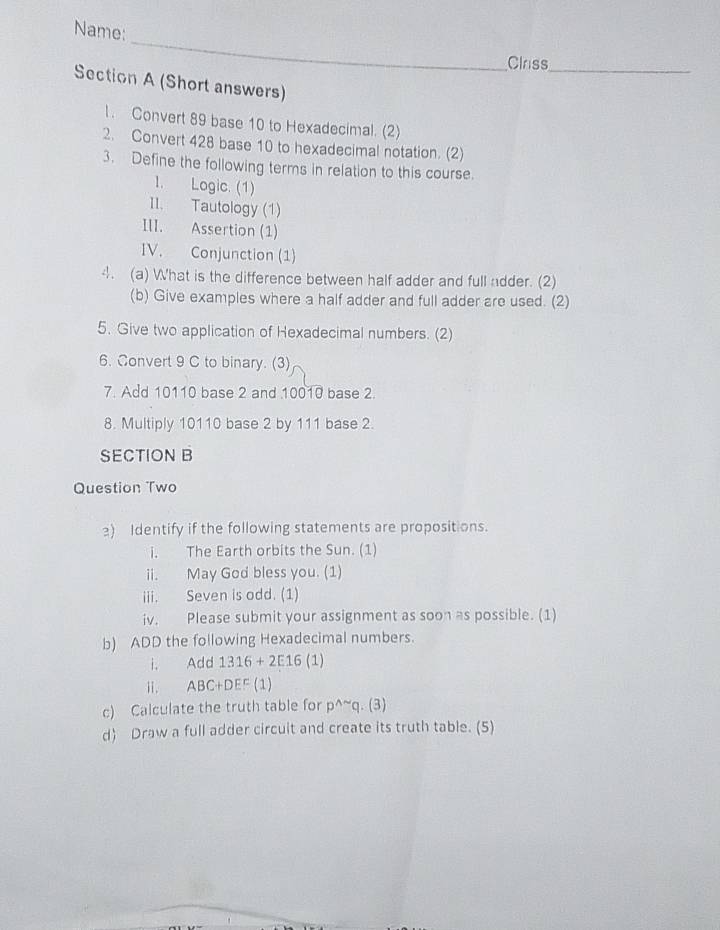 Name: 
_ 
Clriss_ 
Section A (Short answers) 
1. Convert 89 base 10 to Hexadecimal. (2) 
2. Convert 428 base 10 to hexadecimal notation. (2) 
3. Define the following terms in relation to this course. 
I. Logic. (1) 
II. Tautology (1) 
III. Assertion (1) 
IV. Conjunction (1) 
4. (a) What is the difference between half adder and full adder. (2) 
(b) Give examples where a half adder and full adder are used. (2) 
5. Give two application of Hexadecimal numbers. (2) 
6. Convert 9 C to binary. (3) 
7. Add 10110 base 2 and 10010 base 2. 
8. Multiply 10110 base 2 by 111 base 2. 
SECTION B 
Question Two 
2) Identify if the following statements are propositions. 
i. The Earth orbits the Sun. (1) 
ii. May God bless you. (1) 
iii. Seven is odd. (1) 
iv. Please submit your assignment as soon as possible. (1) 
b) ADD the following Hexadecimal numbers. 
i. Add 1316+2E16(1)
ii. ABC+DEF (1) 
c) Calculate the truth table for p^(wedge)^(sim)q.(3)
d) Draw a full adder circuit and create its truth table. (5)