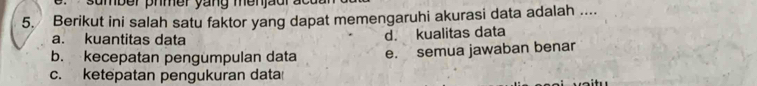 sumber phmer yang menjaur ac t 
5. Berikut ini salah satu faktor yang dapat memengaruhi akurasi data adalah ....
a. kuantitas data d. kualitas data
b. kecepatan pengumpulan data e. semua jawaban benar
c. ketepatan pengukuran data