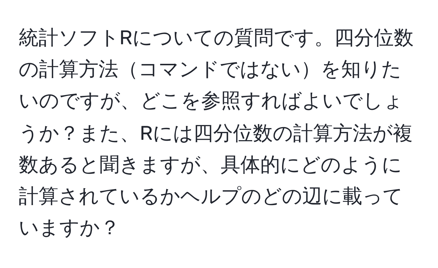 統計ソフトRについての質問です。四分位数の計算方法コマンドではないを知りたいのですが、どこを参照すればよいでしょうか？また、Rには四分位数の計算方法が複数あると聞きますが、具体的にどのように計算されているかヘルプのどの辺に載っていますか？