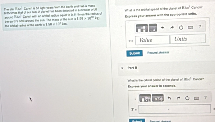 The star Rho^1 Cancri is 57 light-years from the earth and has a mass
0.85 times that of our sun. A planet has been detected in a circular orbit What is the orbital speed of the planet of Rho^1 Cancri? 
around Rho^1 Cancri with an orbital radius equal to 0.11 times the radius of 
the earth's orbit around the sun. The mass of the sun is 1.99* 10^(30)kg Express your answer with the appropriate units. 
the orbital radius of the earth is 1.50* 10^8km
?
v= Value Units 
Submit Request Answer 
Part B 
What is the orbital period of the planet of Rho^1 Cancri? 
Express your answer in seconds. 
. 
?
T=. 
Bequest Answer