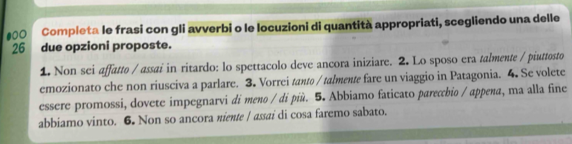 ●00 Completa le frasi con gli avverbi o le locuzioni di quantità appropriati, scegliendo una delle 
26 due opzioni proposte. 
1. Non sei affatto / assai in ritardo: lo spettacolo deve ancora iniziare. 2. Lo sposo era talmente / piuttosto 
emozionato che non riusciva a parlare. 3. Vorrei tanto / talmente fare un viaggio in Patagonia. 4. Se volete 
essere promossi, dovete impegnarvi di meno / di più. 5. Abbiamo faticato parecchio / appena, ma alla fine 
abbiamo vinto. 6. Non so ancora niente | assai di cosa faremo sabato.