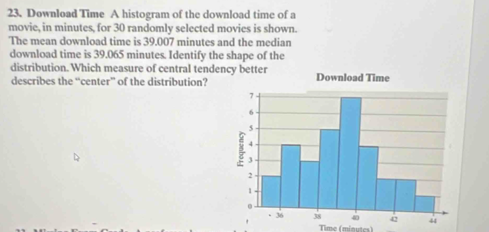 Download Time A histogram of the download time of a 
movie, in minutes, for 30 randomly selected movies is shown. 
The mean download time is 39.007 minutes and the median 
download time is 39.065 minutes. Identify the shape of the 
distribution. Which measure of central tenden 
describes the “center” of the distribution? 
Time (minutes)