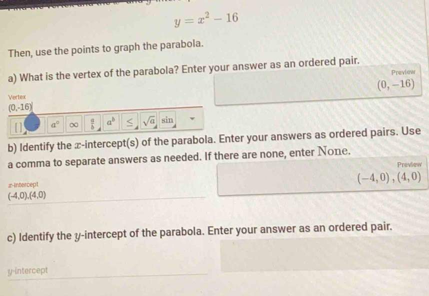 y=x^2-16
Then, use the points to graph the parabola. 
a) What is the vertex of the parabola? Enter your answer as an ordered pair. 
Preview
(0,-16)
Vertex
(0,-16)
a° ∞  a/b  a^b S sqrt(a) sin 
b) Identify the x-intercept(s) of the parabola. Enter your answers as ordered pairs. Use 
a comma to separate answers as needed. If there are none, enter None. 
Preview 
x-Intercept
(-4,0),(4,0)
(-4,0),(4,0)
c) Identify the y-intercept of the parabola. Enter your answer as an ordered pair. 
y-intercept