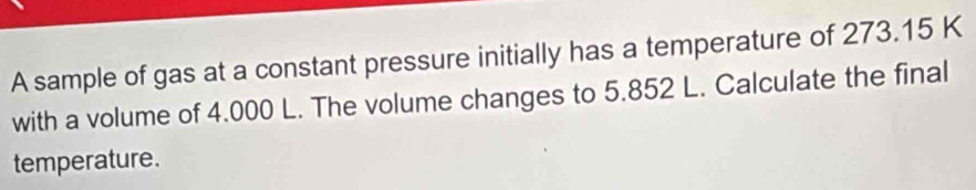 A sample of gas at a constant pressure initially has a temperature of 273.15 K
with a volume of 4.000 L. The volume changes to 5.852 L. Calculate the final 
temperature.