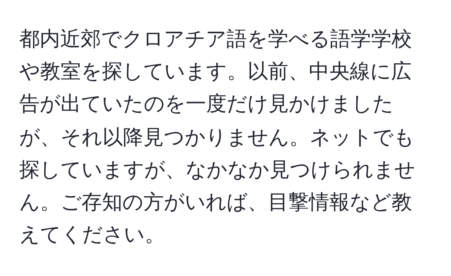 都内近郊でクロアチア語を学べる語学学校や教室を探しています。以前、中央線に広告が出ていたのを一度だけ見かけましたが、それ以降見つかりません。ネットでも探していますが、なかなか見つけられません。ご存知の方がいれば、目撃情報など教えてください。