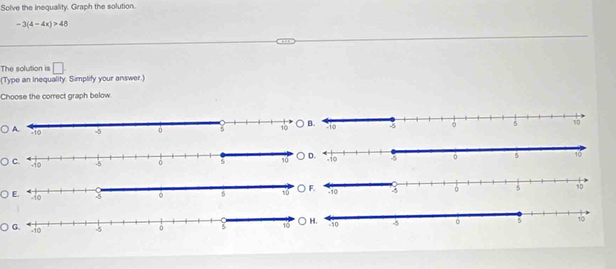 Solve the inequality. Graph the solution.
-3(4-4x)>48
The solution is □ . 
(Type an Inequality. Simplify your answer.) 
Choose the correct graph below.