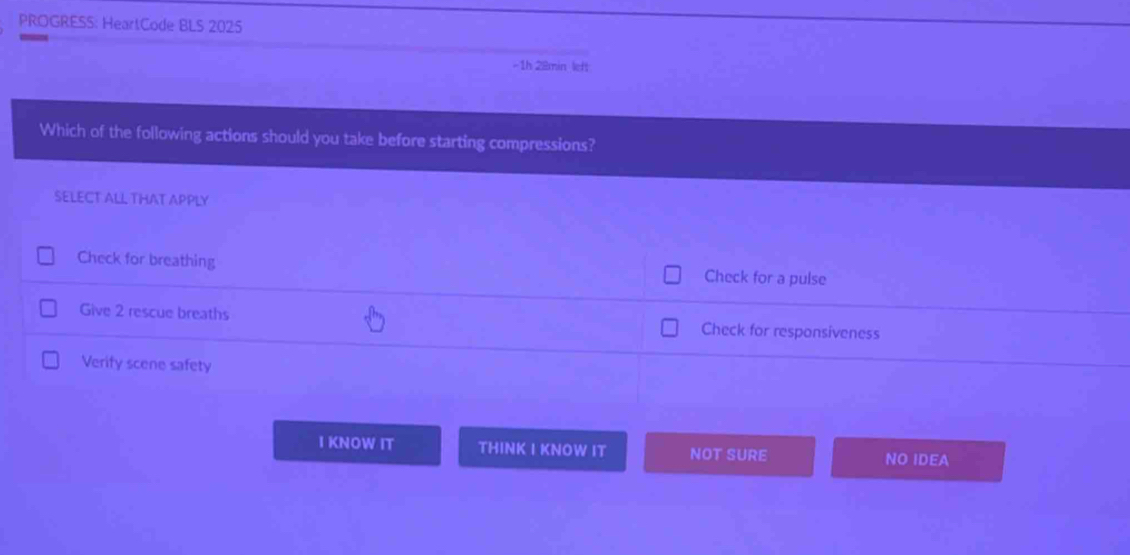 PROGRESS: HeartCode BLS 2025
-1h 28min left
Which of the following actions should you take before starting compressions?
SELECT ALL THAT APPLY
Check for breathing Check for a pulse
Give 2 rescue breaths Check for responsiveness
Verify scene safety
I KNOW IT THINK I KNOW IT NOT SURE NO IDEA