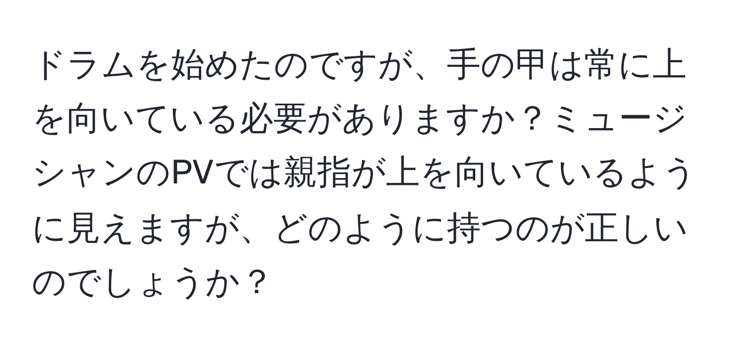 ドラムを始めたのですが、手の甲は常に上を向いている必要がありますか？ミュージシャンのPVでは親指が上を向いているように見えますが、どのように持つのが正しいのでしょうか？