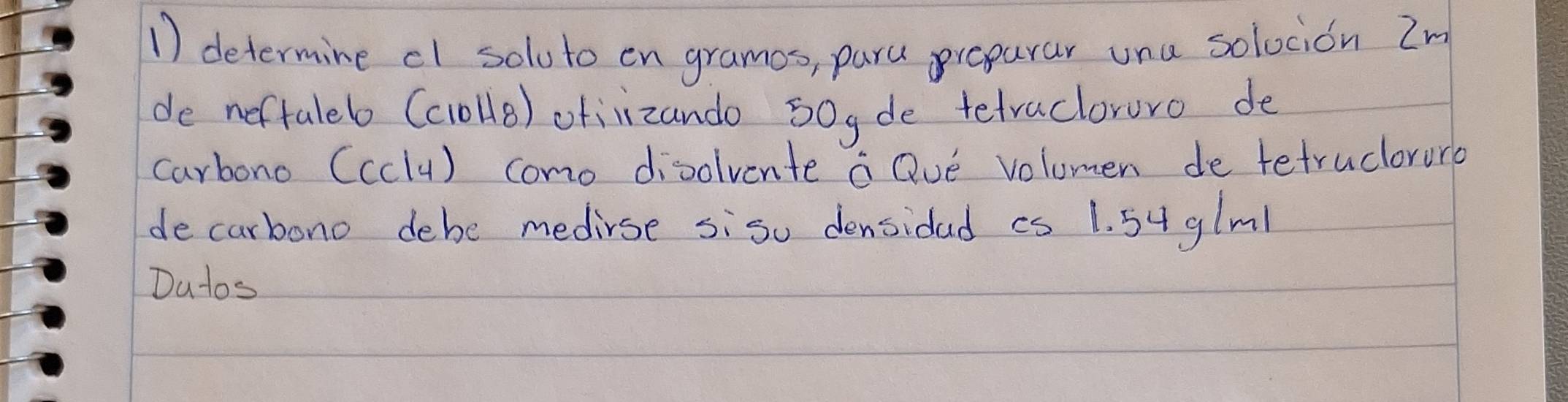 determine cl soluto en gramos, paru preparar una solocion Zm 
de neftaleb (c1ollB) ofiizando 50yde tetracloruro de 
carbono (cclu) como disolvente a Qve volumen de tetruclorurb 
decarbono debe medirse sisu densidad cs 1. 54 glml
Dutos