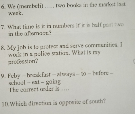 We (membeli) …. two books in the market last 
week. 
7. What time is it in numbers if it is half past t wo 
in the afternoon? 
8. My job is to protect and serve communities. I 
work in a police station. What is my 
profession? 
9. Feby - breakfast - always - to - before - 
school - eat - going 
The correct order is …. 
10.Which direction is opposite of south?