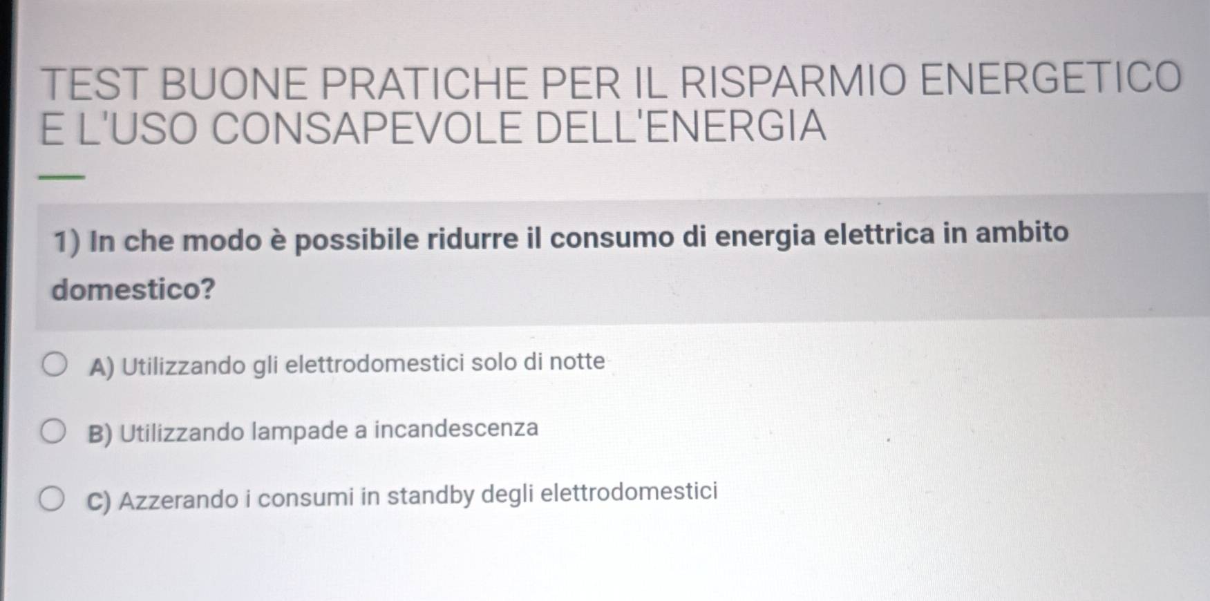 TEST BUONE PRATICHE PER IL RISPARMIO ENERGETICO
E L'USO CONSAPEVOLE DELL'ENERGIA
_
1) In che modo è possibile ridurre il consumo di energia elettrica in ambito
domestico?
A) Utilizzando gli elettrodomestici solo di notte
B) Utilizzando lampade a incandescenza
C) Azzerando i consumi in standby degli elettrodomestici