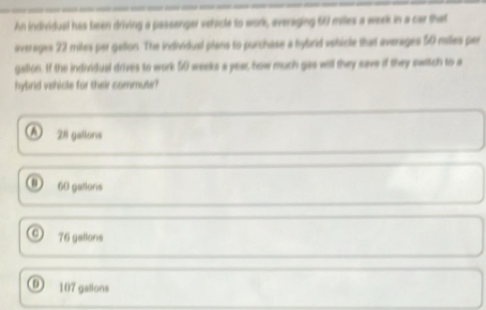 An individual has been driving a passenger vehicle to work, everaging 60 miles a week in a car that
averages 22 miles per getion. The individual plans to purchase a bybrid vshicle that averages 50 miles per
galion. If the individual drives to work 50 weeks a year, how much gas will they save if they switch to a
hylind vehicle for their commute?
28 gations
0 60 gatlons
0 76 gallons
D 107 gallons