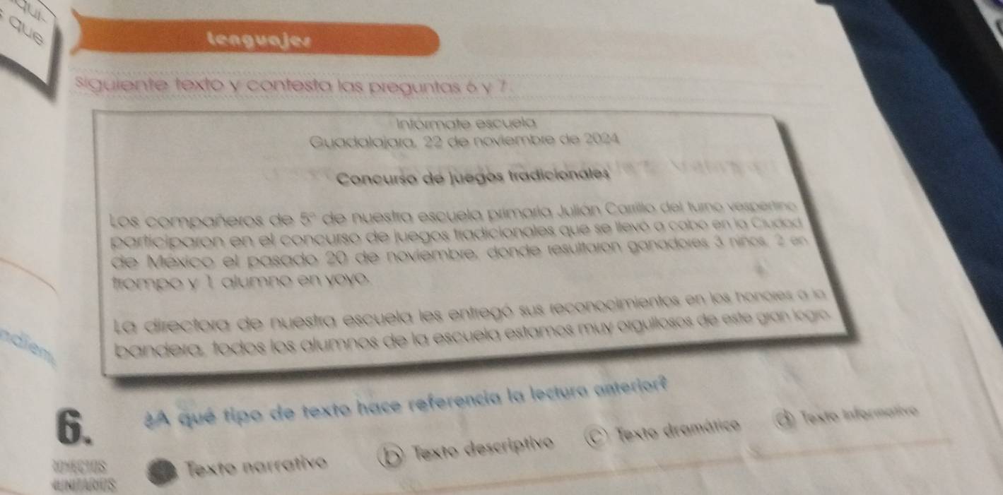 yur
que
lenguajes
Siguiente texto y contesta las preguntas 6 y 7
Intórmate escuela
Guadalajara, 22 de noviembre de 2024
Concurso de juegos tradicionales
Los compañeros de 5^a de nuestra escuela primaría Julián Carrillo del turno vespertino 
participaron en el concurso de juegos tradicionales que se llevó a cabo en la Ciudad
de México el pasado 20 de noviembre, donde resultaron ganadores 3 niños, 2 en
frompo y 1 alumno en yoy.
La directora de nuestra escuela les entregó sus reconocimientos en los honores a la
ndien bandera, todos los alumnos de la escuela estamos muy orguillosos de este gran logíó
6. A qué tipo de texto hace referencia la lectura anterior?
ROMECTOS Texto narrativo D Texto descriptivo (C) Texto dramático O Texto Informativo
«NITARUS