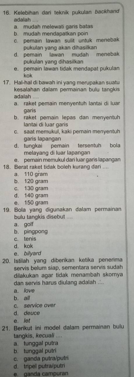 Kelebihan dari teknik pukulan backhand
adalah
a. mudah melewati garis batas
b. mudah mendapatkan poin
c. pemain lawan sulit untuk menebak
pukulan yang akan dihasilkan
d. pemain lawan mudah menebak
pukulan yang dihasilkan
e. pemain lawan tidak mendapat pukulan
kok
17. Hal-hal di bawah ini yang merupakan suatu
kesalahan dalam permainan bulu tangkis
adalah ....
a. raket pemain menyentuh lantai di luar
garis
b. raket pemain lepas dan menyentuh
lantai di luar garis
c. saat memukul, kaki pemain menyentuh
garis lapangan
d. tungkai pemain tersentuh bola
melayang di luar lapangan
e. pemain memukul dari luar garis lapangan
18. Berat raket tidak boleh kurang dari ....
a. 110 gram
b. 120 gram
c. 130 gram
d. 140 gram
e. 150 gram
19. Bola yang digunakan dalam permainan
bulu tangkis disebut ....
a. golf
b. pingpong
c. tenis
d. kok
e. bilyard
20. Istilah yang diberikan ketika penerima
servis belum siap, sementara servis sudah
dilakukan agar tidak menambah skornya
dan servis harus diulang adalah .:..
a. love
b. all
c. service over
d. deuce
e. let
21. Berikut ini model dalam permainan bulu
tangkis, kecuali ....
a. tunggal putra
b. tunggal putri
c. ganda putra/putri
d. tripel putra/putri
e. ganda campuran