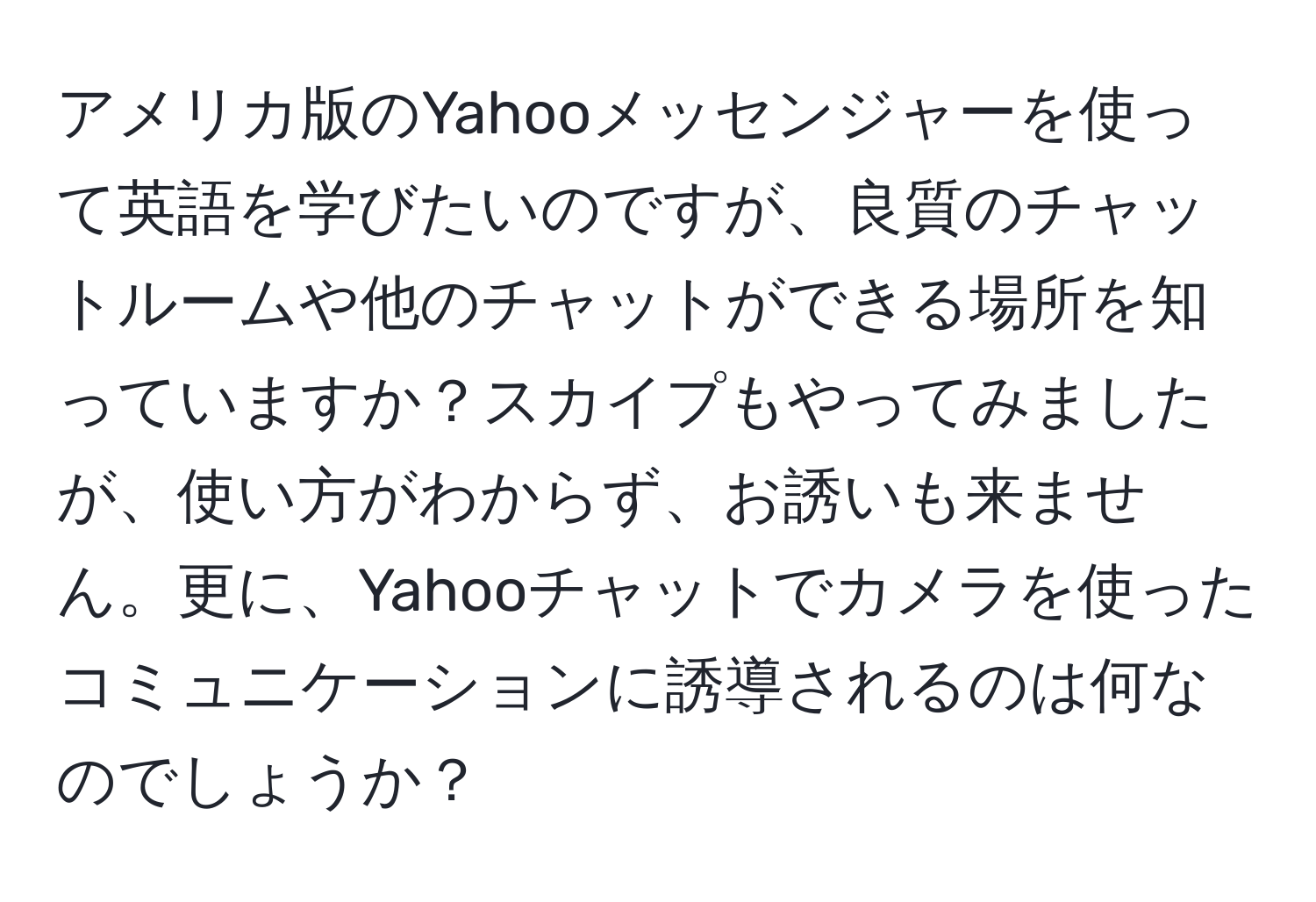 アメリカ版のYahooメッセンジャーを使って英語を学びたいのですが、良質のチャットルームや他のチャットができる場所を知っていますか？スカイプもやってみましたが、使い方がわからず、お誘いも来ません。更に、Yahooチャットでカメラを使ったコミュニケーションに誘導されるのは何なのでしょうか？