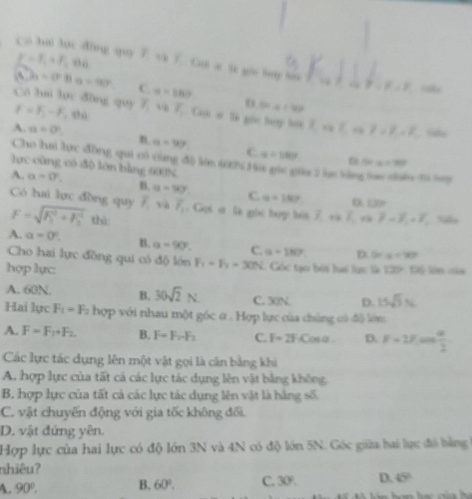 C=f_1+f_2und
c a hai lac d6ng quy 7 vi. Ca e li gio tuy toe
(8,2a=0°Ba=90°. C. x=880°
8 - 8
F=F_2-F_2=0
16x-6=90°
Có hui lợc đòng quy overline y vi E. Cat o le gie tey lot E oa  1/8  -10
A. a=0° 7-7-7 lfe
a=90
C. alpha =110°
Cho hai lực đồng qui có cùng đô lớn 4h Ha gic gia 2 lục tông lai cn ti ty
a=780°
lực cùng có độ lớn bằng 6HN
A. alpha =0°,
B. a=90°
C. a=100°
1:9>
Có hai lực đồng quy overline I_1 và overline delta _1. Gọi ơ là gọc hợp bơi 7 và 7 và F-overline F_1=F_1 S
F=sqrt (F_1)^2+F_2^2 thì
B. alpha =90°.
A. alpha =0°. D. 80° alpha <90°
C. a=182°
Cho hai lực đồng qui có độ lớn F_1=F_2=30N.  Góc tạo bói lai lạc là 139: Độ lớn của
hợp lực:
B.
A. 60N. 30sqrt(2)N C. 30N.
D. 15sqrt(3)N
Hai lực F_1=F_2 hợp với nhau một góc α . Hợp lực của chủng có độ lớm
A. F=F_1· F_2 B. F=F_2· F_2 C. F-2F Cosa D. F=2F  a/2 
Các lực tác dụng lên một vật gọi là cân bằng khi
A. hợp lực của tất cả các lực tác dụng lên vật bằng không,
B, hợp lực của tất cả các lực tác dụng lên vật là hằng số.
C. vật chuyển động với gia tốc không đối
D. vật đứng yên.
Hợp lực của hai lực có độ lớn 3N và 4N có độ lớn 5N. Góc giữa hai lực đó bằng 
nhiêu?
A. 90°.
B. 60°. C. 30°. D. 45°