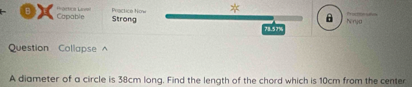 Practice Level Practice Now Praction uative 
Capable Strong 

Ninja
78.57%
Question Collapse^ 
A diameter of a circle is 38cm long. Find the length of the chord which is 10cm from the center