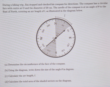 During a hiking trip, Jim stopped and checked his compass for directions. The compass has a circular 
face with centre at O and the dismeter of 20 cm. The needle of the compass is at an angle of θ9 to the 
East of North, covering an arc length of I, as illustrated in the diagram below. 
(a) Determine the circumference of the face of the compass. 
(b) Using the diagram, write down the size of the angle θ in degrees. 
(c) Calculate the arc length, f. 
(d) Calculate the total area of the shaded sectors on the diagram.