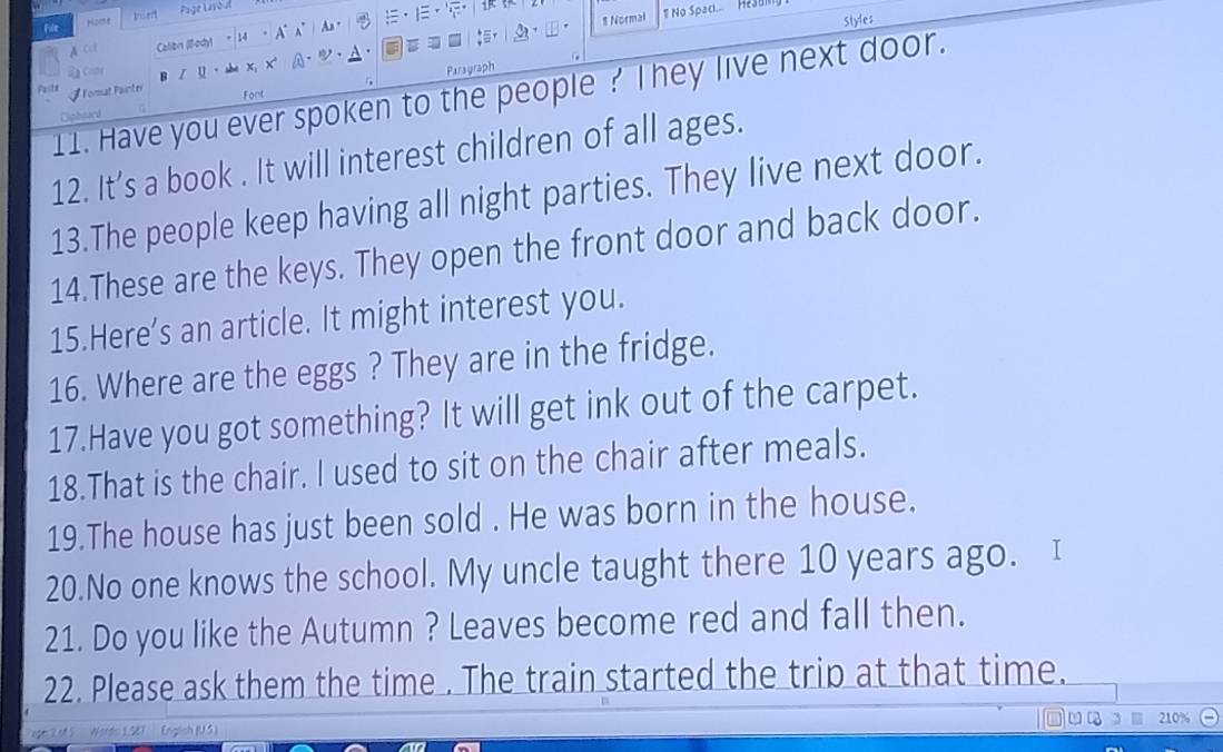 Normal No Spaci... Hesui 
File Nome Indert Page Leroul 
A Cu Calibri (ody) 14 A° As . 
Styles
2 Conr 、 
x 
Paragraph 
11. Have you ever spoken to the people ? They live next door. 
Format Painter Font 
Ciphoard 
12. It’s a book . It will interest children of all ages. 
13.The people keep having all night parties. They live next door. 
14.These are the keys. They open the front door and back door. 
15.Here’s an article. It might interest you. 
16. Where are the eggs ? They are in the fridge. 
17.Have you got something? It will get ink out of the carpet. 
18.That is the chair. I used to sit on the chair after meals. 
19.The house has just been sold . He was born in the house. 
20.No one knows the school. My uncle taught there 10 years ago. I 
21. Do you like the Autumn ? Leaves become red and fall then. 
22. Please ask them the time . The train started the trip at that time. 
210 
of S Wordo 1,587 (nglsh (U.S)