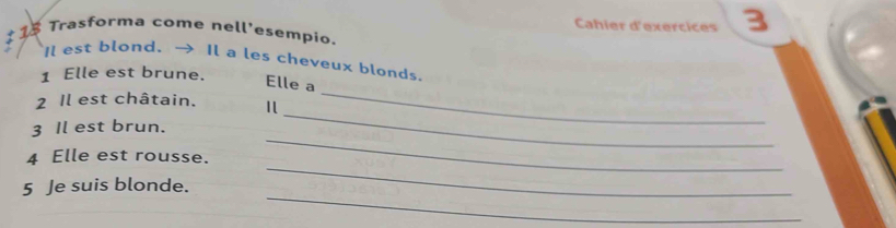 Cahier d'exercices 3 
1 18 Trasforma come nell’esempio. 
I est blond. → Il a les cheveux blonds. 
1 Elle est brune. 
Elle a 
2 Il est châtain. 
3 Il est brun. 
_ 
_ 
_ 
4 Elle est rousse. 
_ 
_ 
5 Je suis blonde.