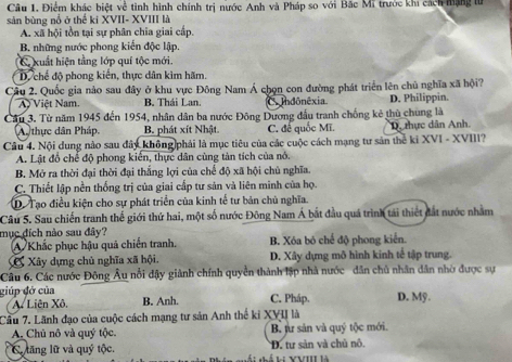 Điểm khác biệt về tinh hình chính trị nước Anh và Pháp so với Bắc Mĩ trước khi cách hạng tử
sản bùng nổ ở thế ki XVII- XVIII là
A. xã hội tồn tại sự phân chia giai cấp.
B. những nước phong kiến độc lập.
C. xuất hiện tằng lớp quí tộc mới.
D. chế độ phong kiến, thực dân kìm hãm.
Cầu 2. Quốc gia nào sau đây ở khu vực Đông Nam Á chọn con đường phát triển lên chủ nghĩa xã hội?
A) Việt Nam. B. Thái Lan. Co ndônêxia D. Philippin.
Cầu 3. Từ năm 1945 đến 1954, nhân dân ba nước Đông Dương đấu tranh chống kẻ thủ chung là
A. thực dân Pháp, B. phát xít Nhật. C. đế quốc Mĩ. D. thực dân Anh.
Câu 4. Nội dung nào sau đây không phải là mục tiêu của các cuộc cách mạng tư sản thể ki XVI - XVIII?
A. Lật đồ chế độ phong kiển, thực dân cùng tàn tích của nó.
B. Mở ra thời đại thời đại thắng lợi của chế độ xã hội chủ nghĩa.
C. Thiết lập nền thống trị của giai cấp tư sản và liên minh của họ.
D. Tạo điều kiện cho sự phát triển của kinh tế tư bản chủ nghĩa.
Câu 5. Sau chiến tranh thế giới thứ hai, một số nước Đông Nam Á bắt đầu quá trình tải thiết đất nước nhằm
mục đích nào sau đây? B. Xóa bó chế độ phong kiển.
A Khắc phục hậu quả chiến tranh.
C Xây dựng chủ nghĩa xã hội. D. Xây dựng mô hình kinh tế tập trung.
Câu 6. Các nước Đông Âu nổi dậy giành chính quyền thành lập nhà nước dân chủ nhân dân nhờ được sự
giúp đở của C. Pháp. D. Mỹ.
A. Liên Xô. B. Anh.
Câu 7. Lãnh đạo của cuộc cách mạng tư sản Anh thể kỉ XVI là
A. Chủ nô và quý tộc. B. jư sản và quý tộc mới.
C tăng lữ và quý tộc. *Đ. tư sản và chủ nô.
lị YVIII là