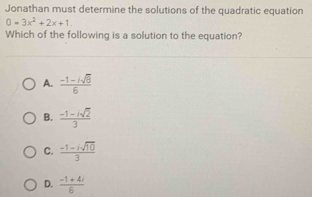 Jonathan must determine the solutions of the quadratic equation
0=3x^2+2x+1. 
Which of the following is a solution to the equation?
A.  (-1-isqrt(8))/6 
B.  (-1-isqrt(2))/3 
C.  (-1-isqrt(10))/3 
D.  (-1+4i)/6 