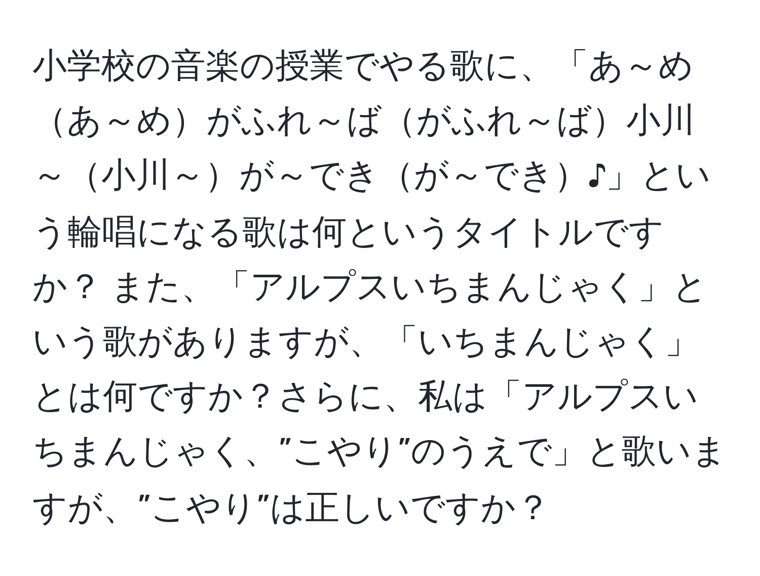 小学校の音楽の授業でやる歌に、「あ～めあ～めがふれ～ばがふれ～ば小川～小川～が～できが～でき♪」という輪唱になる歌は何というタイトルですか？ また、「アルプスいちまんじゃく」という歌がありますが、「いちまんじゃく」とは何ですか？さらに、私は「アルプスいちまんじゃく、”こやり”のうえで」と歌いますが、”こやり”は正しいですか？