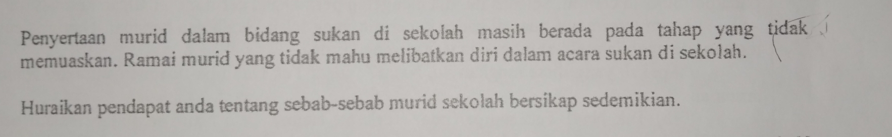 Penyertaan murid dalam bidang sukan di sekolah masih berada pada tahap yang tidak 
memuaskan. Ramai murid yang tidak mahu melibatkan diri dalam acara sukan di sekolah. 
Huraikan pendapat anda tentang sebab-sebab murid sekolah bersikap sedemikian.