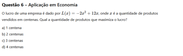 Aplicação em Economia
O lucro de uma empresa é dado por L(x)=-2x^2+12x , onde x é a quantidade de produtos
vendidos em centenas. Qual a quantidade de produtos que maximiza o lucro?
a) 1 centena
b) 2 centenas
c) 3 centenas
d) 4 centenas