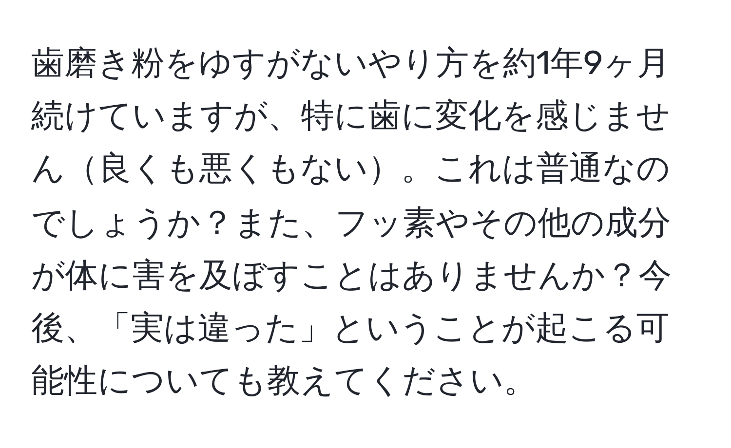 歯磨き粉をゆすがないやり方を約1年9ヶ月続けていますが、特に歯に変化を感じません良くも悪くもない。これは普通なのでしょうか？また、フッ素やその他の成分が体に害を及ぼすことはありませんか？今後、「実は違った」ということが起こる可能性についても教えてください。