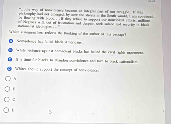 “the way of nonviolence became an integral part of our struggle. If this
philosophy had not emerged, by now the streets in the South would, I am convinced,
be flowing with blood....If they refuse to support our nonviolent efforts, millions
of Negroes will, out of frustration and despair, seek solace and security in black
nationalist ideologies. ”
Which statement best reflects the thinking of the author of this passage?
A Nonviolence has failed black Americans.
White violence against nonviolent blacks has halted the civil rights movement.
It is time for blacks to abandon nonviolence and turn to black nationalism.
D Whites should support the concept of nonviolence.
A
B
C
D