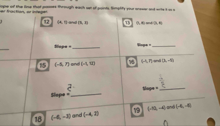 lope of the line that passes through each set of points. Simplify your answer and write it as a 
er fraction, or integer. 
12 (4,1) and (5,3) 13 (1,8) and (3,8)
_ 
Slope =_ Slope =_ 
15 (-5,7) and (-1,12) 16 (-1,7) and (3,-5)
Slope =_ 
Slope = 
_ 
18 (-6,-3) and (-4,2) 19 (-10,-4) and (-6,-8)