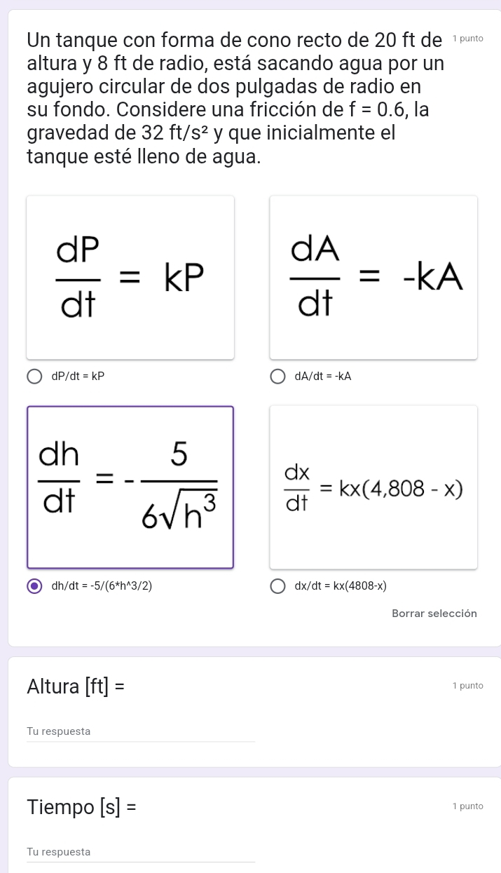 Un tanque con forma de cono recto de 20 ft de 1 punto 
altura y 8 ft de radio, está sacando agua por un 
agujero circular de dos pulgadas de radio en 
su fondo. Considere una fricción de f=0.6 , la 
gravedad de 32ft/s^2 y que inicialmente el 
tanque esté lleno de agua.
 dP/dt =kP
 dA/dt =-kA
dP/dt=kP
dA/dt=-kA
 dh/dt =- 5/6sqrt(h^3)   dx/dt =kx(4,808-x)
dh/dt=-5/(6^*h^(wedge)3/2)
dx/dt=kx(4808-x)
Borrar selección 
Altura [ft]= 1 punto 
Tu respuesta 
Tiempo [s]= 1 punto 
Tu respuesta