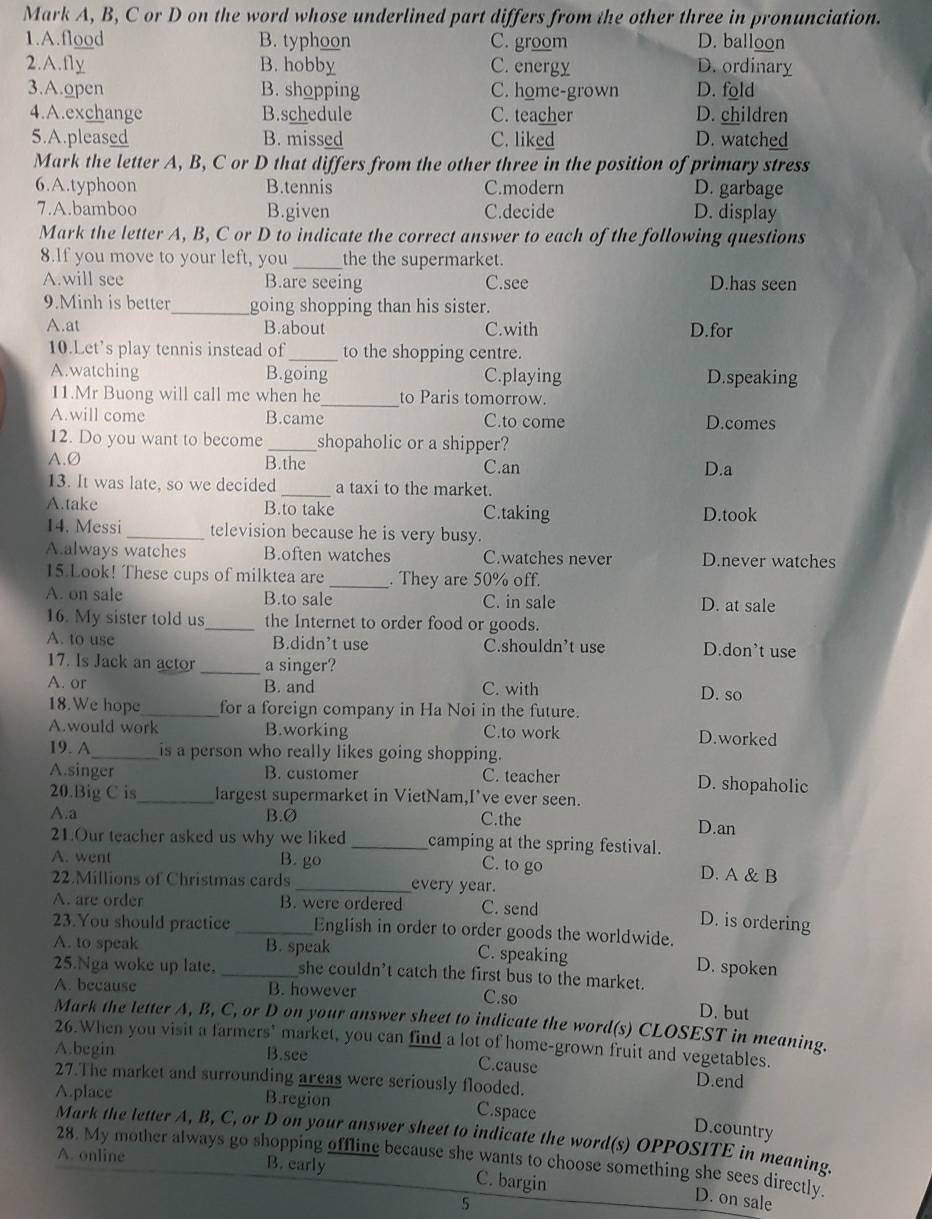 Mark A, B, C or D on the word whose underlined part differs from the other three in pronunciation.
1.A.flood B. typhoon C. groom D. balloon
2.A.fly B. hobby C. energy D. ordinary
3.A.open B. shopping C. home-grown D. fold
4.A.exchange B.schedule C. teacher D. children
5.A.pleased B. missed C. liked D. watched
Mark the letter A, B, C or D that differs from the other three in the position of primary stress
6.A.typhoon B.tennis C.modern D. garbage
7.A.bamboo B.given C.decide D. display
Mark the letter A, B, C or D to indicate the correct answer to each of the following questions
8.If you move to your left, you_ the the supermarket.
A.will see B.are seeing C.see D.has seen
9.Minh is better_ going shopping than his sister.
A.at B.about C.with D.for
10.Let’s play tennis instead of _to the shopping centre.
A.watching B.going C.playing D.speaking
11.Mr Buong will call me when he_ to Paris tomorrow.
A.will come B.came C.to come D.comes
12. Do you want to become _shopaholic or a shipper?
A.Ø B.the C.an
D.a
13. It was late, so we decided _a taxi to the market.
A.take B.to take C.taking
D.took
14. Messi _television because he is very busy.
A.always watches B.often watches C.watches never D.never watches
15.Look! These cups of milktea are _. They are 50% off.
A. on sale B.to sale C. in sale D. at sale
16. My sister told us_ the Internet to order food or goods.
A. to use B.didn’t use C.shouldn’t use D.don’t use
17. Is Jack an actor _a singer?
A. or B. and C. with D. so
18.We hope_ for a foreign company in Ha Noi in the future.
A.would work B.working C.to work D.worked
19. A_ is a person who really likes going shopping.
A.singer B. customer C. teacher D. shopaholic
20.Big C is_ largest supermarket in VietNam,I’ve ever seen.
A.a B.Ø C.the D.an
21.Our teacher asked us why we liked_ camping at the spring festival.
C. to go
A. went B. go D. A & B
22.Millions of Christmas cards_ every year.
A. are order B. were ordered C. send
D. is ordering
23.You should practice _English in order to order goods the worldwide.
A. to speak _B. speak C. speaking D. spoken
25.Nga woke up late. she couldn’t catch the first bus to the market.
A. because B. however C.so
D. but
Mark the letter A, B, C, or D on your answer sheet to indicate the word(s) CLOSEST in meaning.
26.When you visit a farmers" market, you can find a lot of home-grown fruit and vegetables.
A.begin B.see
C.cause D.end
27.The market and surrounding areas were seriously flooded.
A.place B.region C.space
D.country
Mark the letter A, B, C, or D on your answer sheet to indicate the word(s) OPPOSITE in meaning.
28. My mother always go shopping offline because she wants to choose something she sees directly.
A. online B. early C. bargin
5
D. on sale