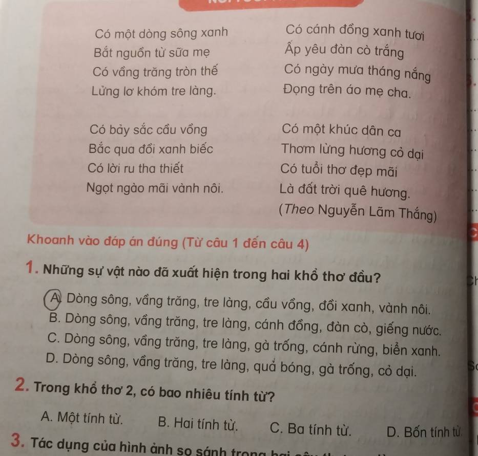 Có một dòng sông xanh Có cánh đồng xanh tươi
Bắt nguồn từ sữa mẹ
Ấp yêu đàn cò trắng
Có vầng trăng tròn thế Có ngày mưa tháng nắng
Lửng lơ khóm tre làng. Đọng trên áo mẹ cha.
Có bảy sắc cầu vồng Có một khúc dân ca
Bắc qua đồi xanh biếc Thơm lừng hương cỏ dại
Có lời ru tha thiết Có tuổi thơ đẹp mãi
Ngọt ngào mãi vành nôi. Là đất trời quê hương.
(Theo Nguyễn Lãm Thắng)
Khoanh vào đáp án đúng (Từ câu 1 đến câu 4)
1. Những sự vật nào đã xuất hiện trong hai khổ thơ đầu?
A Dòng sông, vầng trăng, tre làng, cầu vồng, đồi xanh, vành nôi.
B. Dòng sông, vầng trăng, tre làng, cánh đồng, đàn cò, giếng nước.
C. Dòng sông, vầng trăng, tre làng, gà trống, cánh rừng, biển xanh.
D. Dòng sông, vầng trăng, tre làng, quả bóng, gà trống, cỏ dại.
2. Trong khổ thơ 2, có bao nhiêu tính từ?
A. Một tính từ. B. Hai tính từ. C. Ba tính từ. D. Bốn tính từ
3. Tác dụng của hình ảnh sọ sánh trong h